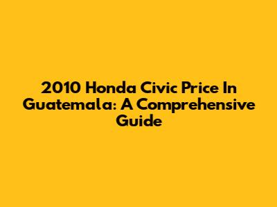 2010 Honda Civic Price In Guatemala: A Comprehensive Guide