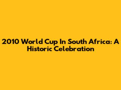 2010 World Cup In South Africa: A Historic Celebration