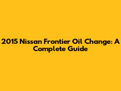 2015 Nissan Frontier Oil Change: A Complete Guide