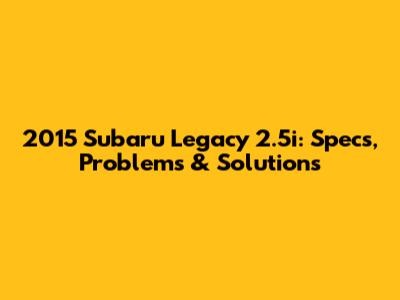 2015 Subaru Legacy 2.5i: Specs, Problems & Solutions
