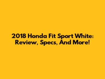 2018 Honda Fit Sport White: Review, Specs, And More!