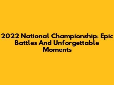 2022 National Championship: Epic Battles And Unforgettable Moments