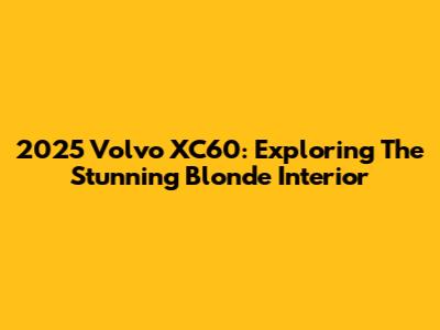 2025 Volvo XC60: Exploring The Stunning Blonde Interior