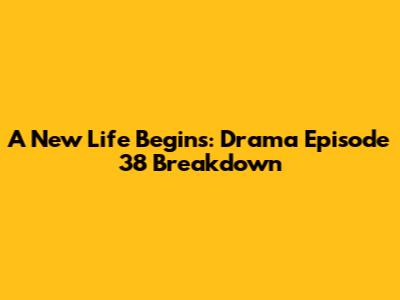 A New Life Begins: Drama Episode 38 Breakdown