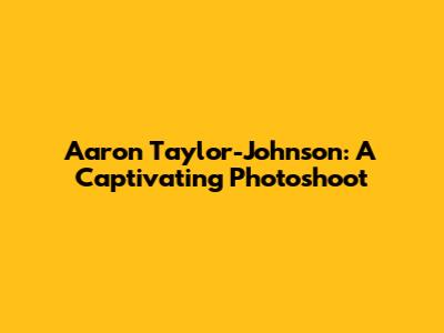 Aaron Taylor-Johnson: A Captivating Photoshoot