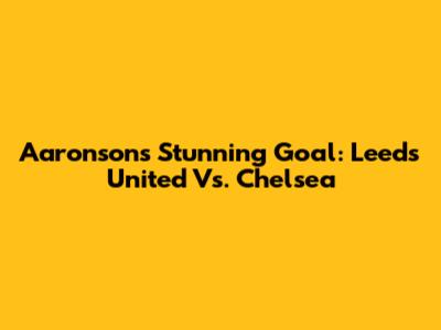 Aaronson's Stunning Goal: Leeds United Vs. Chelsea