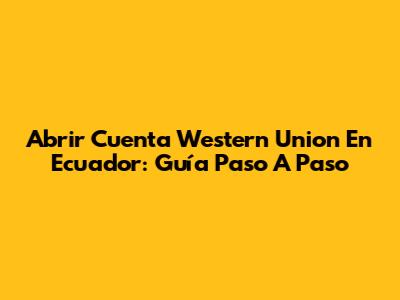 Abrir Cuenta Western Union En Ecuador: Guía Paso A Paso