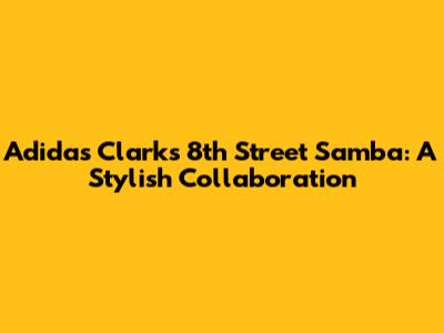 Adidas Clarks 8th Street Samba: A Stylish Collaboration