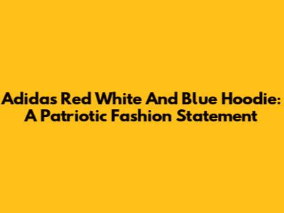 Adidas Red White And Blue Hoodie: A Patriotic Fashion Statement