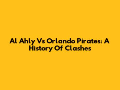 Al Ahly Vs Orlando Pirates: A History Of Clashes