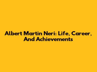 Albert Martin Neri: Life, Career, And Achievements
