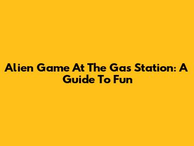 Alien Game At The Gas Station: A Guide To Fun