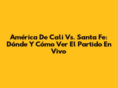 América De Cali Vs. Santa Fe: Dónde Y Cómo Ver El Partido En Vivo