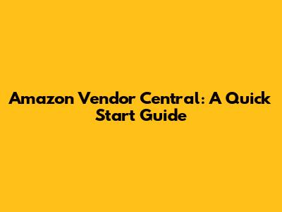 Amazon Vendor Central: A Quick Start Guide