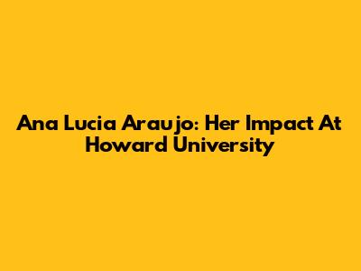 Ana Lucia Araujo: Her Impact At Howard University