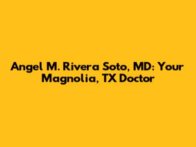 Angel M. Rivera Soto, MD: Your Magnolia, TX Doctor