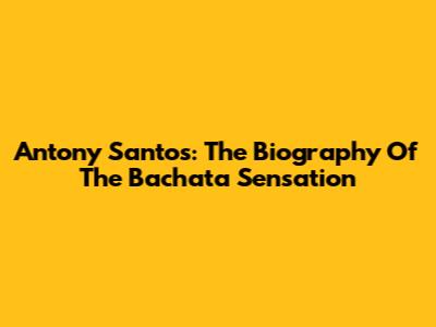 Antony Santos: The Biography Of The Bachata Sensation