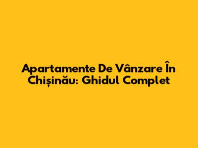 Apartamente De Vânzare În Chișinău: Ghidul Complet