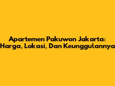 Apartemen Pakuwon Jakarta: Harga, Lokasi, Dan Keunggulannya