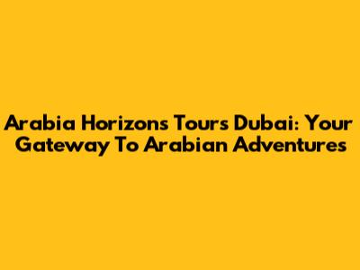 Arabia Horizons Tours Dubai: Your Gateway To Arabian Adventures