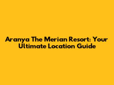 Aranya The Merian Resort: Your Ultimate Location Guide