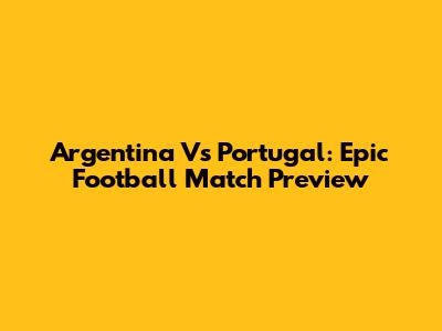 Argentina Vs Portugal: Epic Football Match Preview