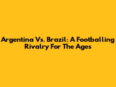 Argentina Vs. Brazil: A Footballing Rivalry For The Ages