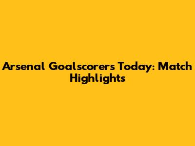 Arsenal Goalscorers Today: Match Highlights