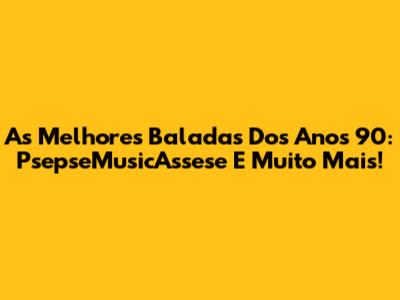 As Melhores Baladas Dos Anos 90: PsepseMusicAssese E Muito Mais!