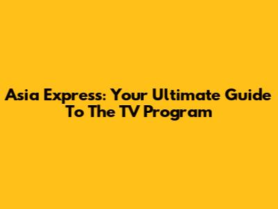 Asia Express: Your Ultimate Guide To The TV Program