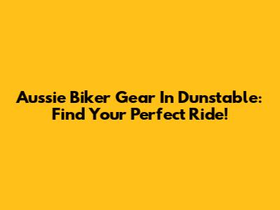 Aussie Biker Gear In Dunstable: Find Your Perfect Ride!