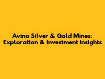 Avino Silver & Gold Mines: Exploration & Investment Insights