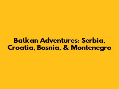 Balkan Adventures: Serbia, Croatia, Bosnia, & Montenegro