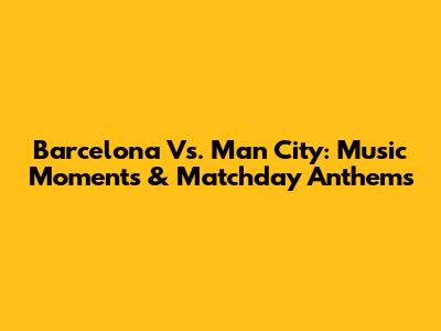 Barcelona Vs. Man City: Music Moments & Matchday Anthems