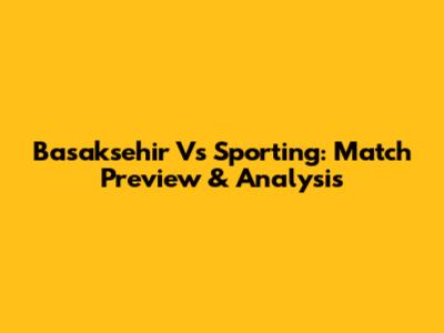 Basaksehir Vs Sporting: Match Preview & Analysis