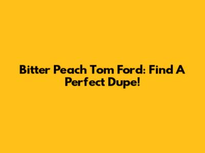 Bitter Peach Tom Ford: Find A Perfect Dupe!