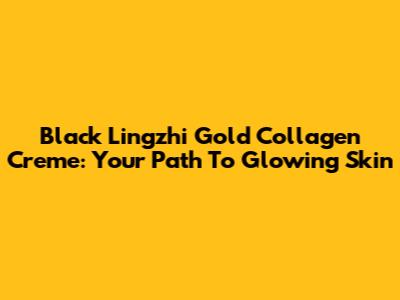 Black Lingzhi Gold Collagen Creme: Your Path To Glowing Skin