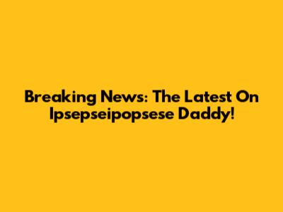 Breaking News: The Latest On Ipsepseipopsese Daddy!