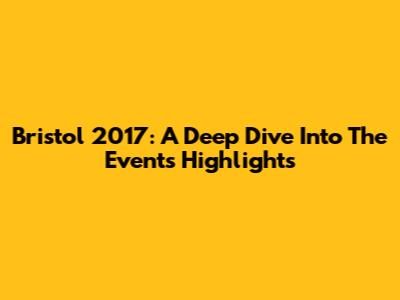 Bristol 2017: A Deep Dive Into The Event's Highlights