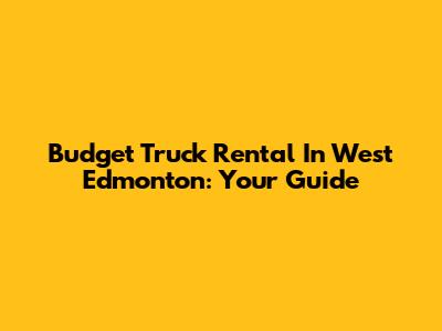 Budget Truck Rental In West Edmonton: Your Guide