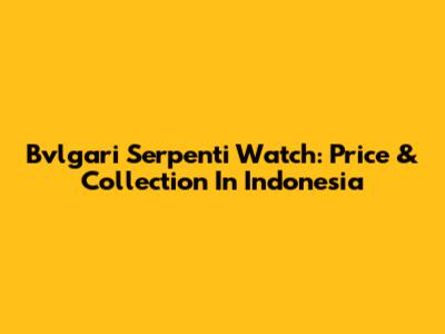 Bvlgari Serpenti Watch: Price & Collection In Indonesia