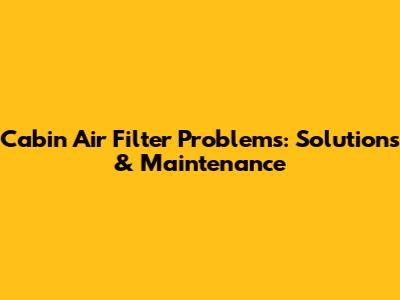 Cabin Air Filter Problems: Solutions & Maintenance
