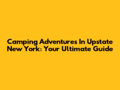 Camping Adventures In Upstate New York: Your Ultimate Guide