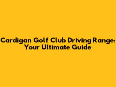 Cardigan Golf Club Driving Range: Your Ultimate Guide