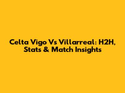 Celta Vigo Vs Villarreal: H2H, Stats & Match Insights