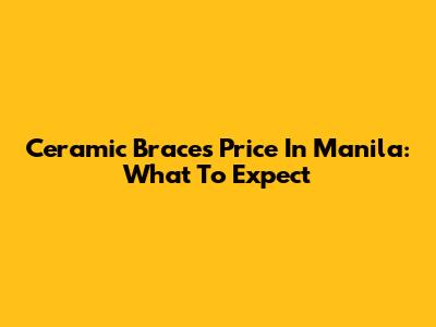 Ceramic Braces Price In Manila: What To Expect