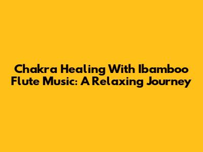 Chakra Healing With Ibamboo Flute Music: A Relaxing Journey