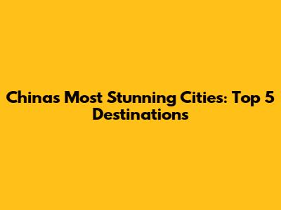 China's Most Stunning Cities: Top 5 Destinations