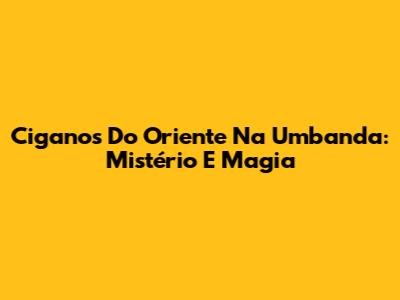 Ciganos Do Oriente Na Umbanda: Mistério E Magia