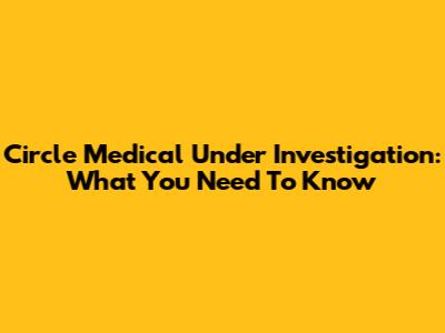 Circle Medical Under Investigation: What You Need To Know